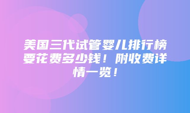 美国三代试管婴儿排行榜要花费多少钱！附收费详情一览！