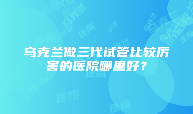 乌克兰做三代试管比较厉害的医院哪里好？