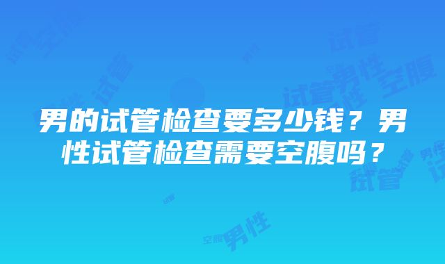 男的试管检查要多少钱？男性试管检查需要空腹吗？