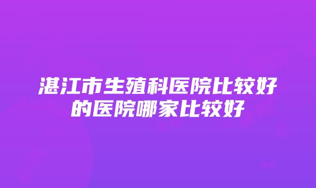 湛江市生殖科医院比较好的医院哪家比较好