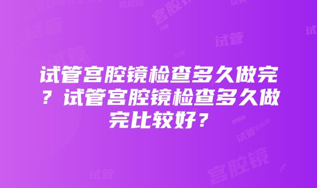 试管宫腔镜检查多久做完？试管宫腔镜检查多久做完比较好？