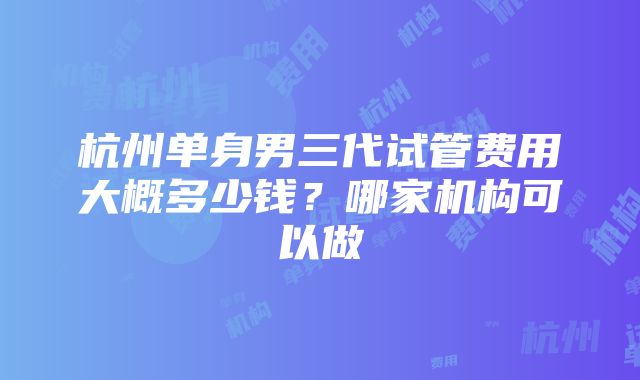 杭州单身男三代试管费用大概多少钱？哪家机构可以做