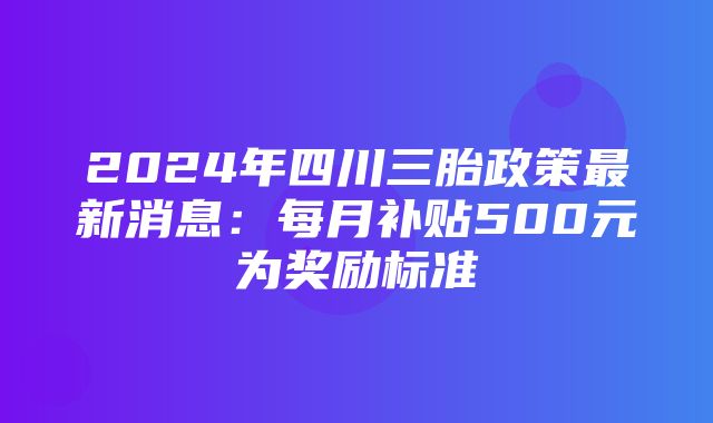 2024年四川三胎政策最新消息：每月补贴500元为奖励标准