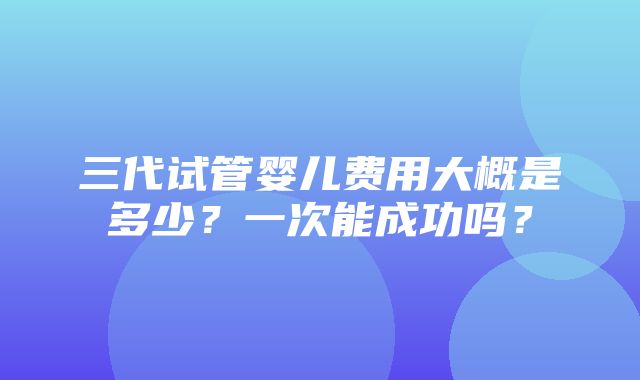 三代试管婴儿费用大概是多少？一次能成功吗？