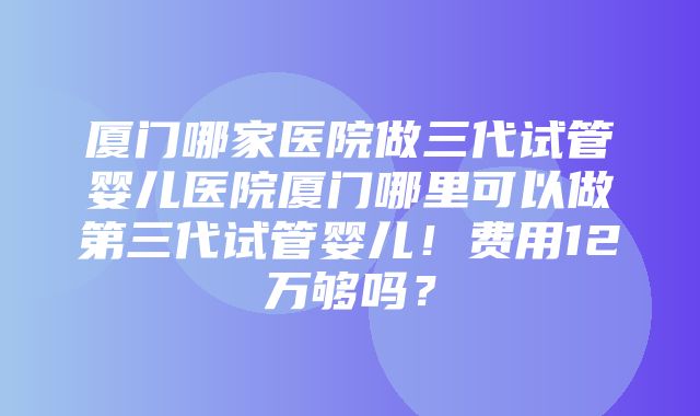 厦门哪家医院做三代试管婴儿医院厦门哪里可以做第三代试管婴儿！费用12万够吗？