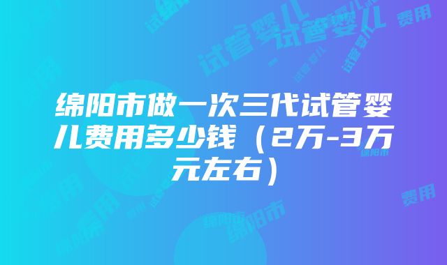 绵阳市做一次三代试管婴儿费用多少钱（2万-3万元左右）