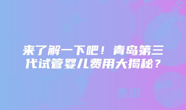 来了解一下吧！青岛第三代试管婴儿费用大揭秘？