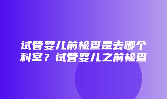 试管婴儿前检查是去哪个科室？试管婴儿之前检查