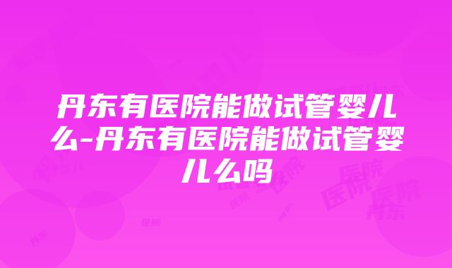 丹东有医院能做试管婴儿么-丹东有医院能做试管婴儿么吗