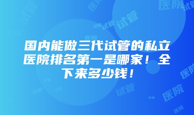 国内能做三代试管的私立医院排名第一是哪家！全下来多少钱！