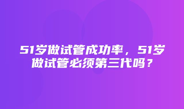 51岁做试管成功率，51岁做试管必须第三代吗？