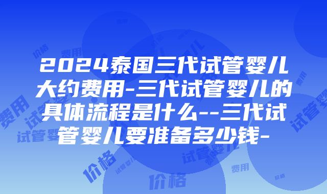 2024泰国三代试管婴儿大约费用-三代试管婴儿的具体流程是什么--三代试管婴儿要准备多少钱-