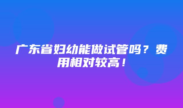 广东省妇幼能做试管吗？费用相对较高！