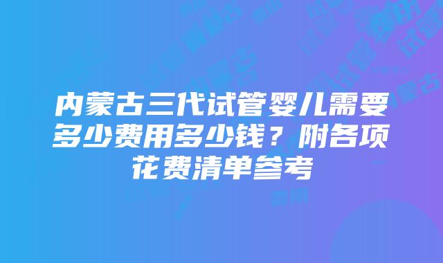 内蒙古三代试管婴儿需要多少费用多少钱？附各项花费清单参考