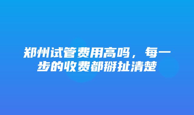 郑州试管费用高吗，每一步的收费都掰扯清楚