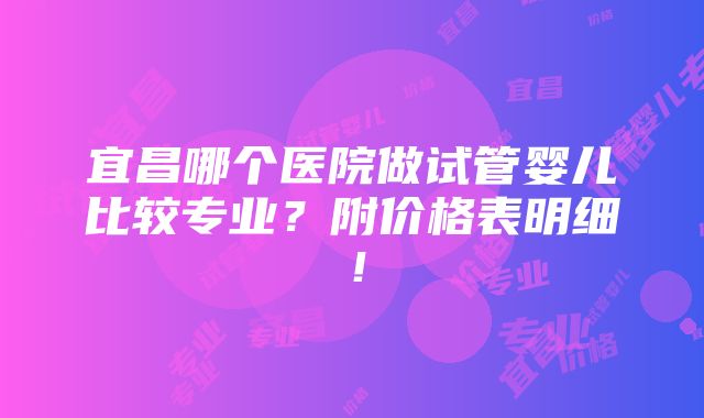 宜昌哪个医院做试管婴儿比较专业？附价格表明细！