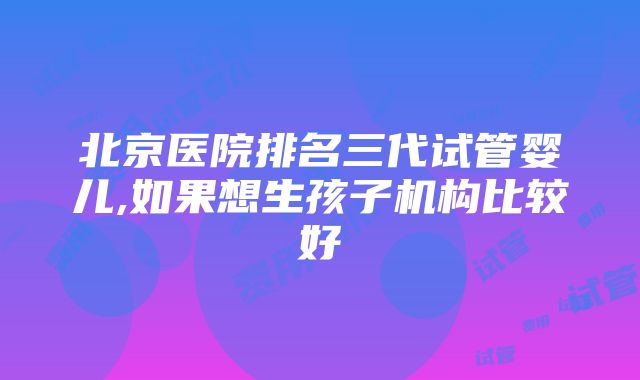 北京医院排名三代试管婴儿,如果想生孩子机构比较好