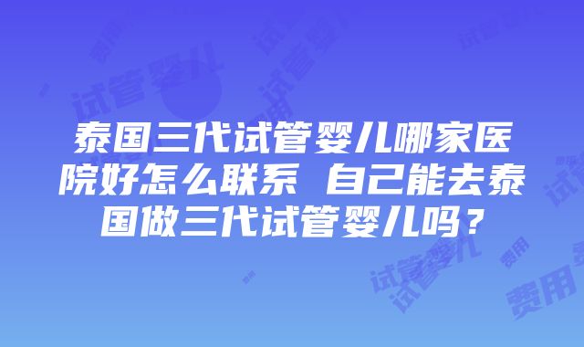 泰国三代试管婴儿哪家医院好怎么联系 自己能去泰国做三代试管婴儿吗？