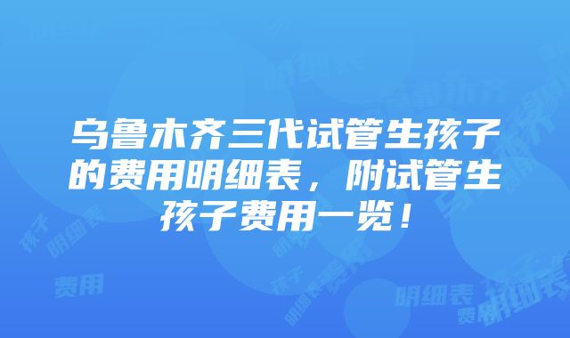 乌鲁木齐三代试管生孩子的费用明细表，附试管生孩子费用一览！