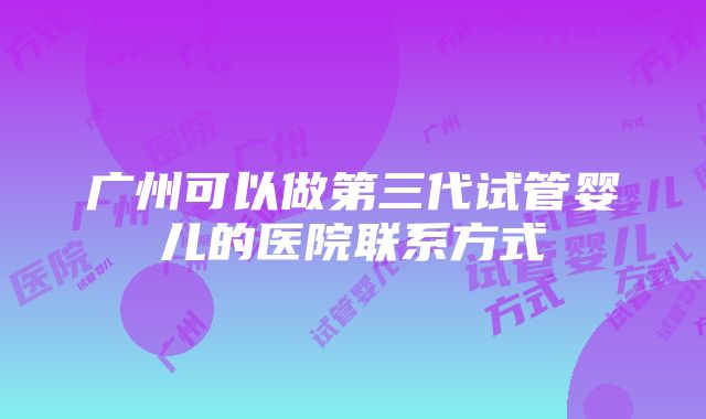 广州可以做第三代试管婴儿的医院联系方式