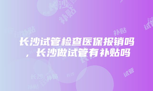 长沙试管检查医保报销吗，长沙做试管有补贴吗