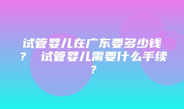 试管婴儿在广东要多少钱？ 试管婴儿需要什么手续？