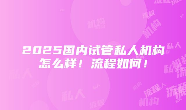 2025国内试管私人机构怎么样！流程如何！