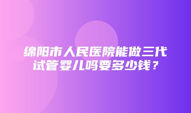 绵阳市人民医院能做三代试管婴儿吗要多少钱？