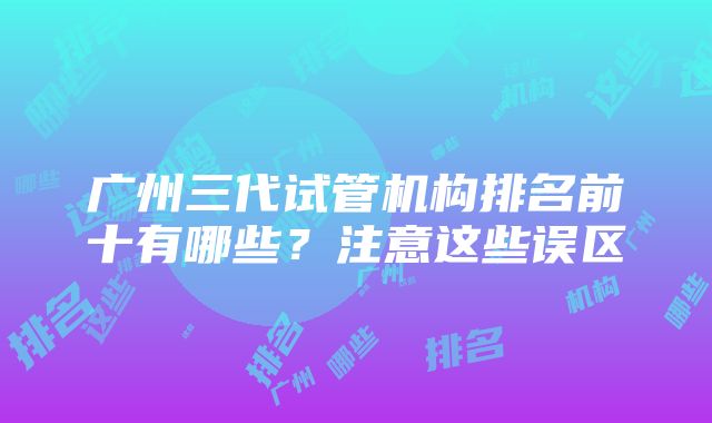 广州三代试管机构排名前十有哪些？注意这些误区