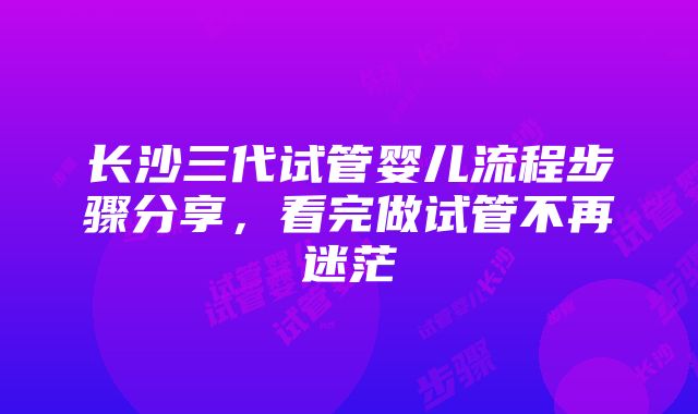 长沙三代试管婴儿流程步骤分享，看完做试管不再迷茫