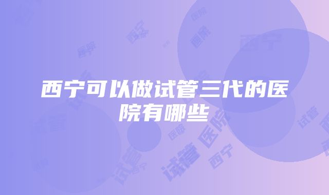 西宁可以做试管三代的医院有哪些