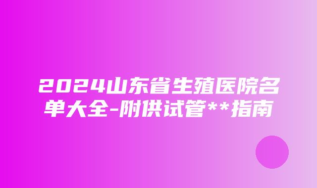 2024山东省生殖医院名单大全-附供试管**指南