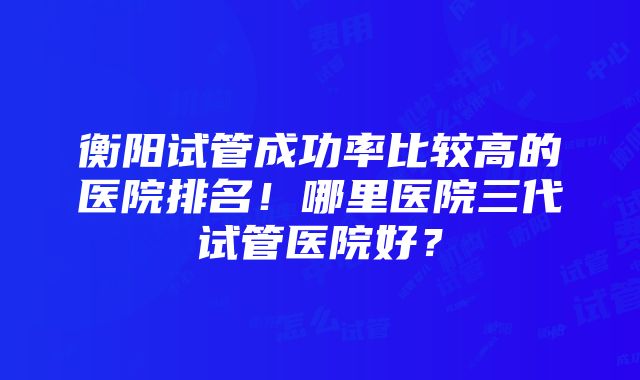 衡阳试管成功率比较高的医院排名！哪里医院三代试管医院好？