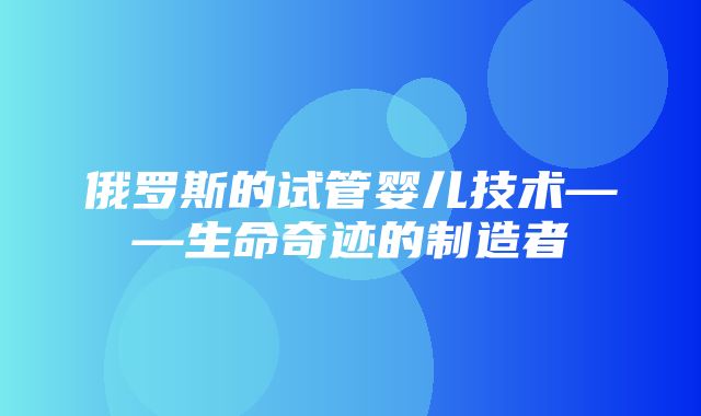 俄罗斯的试管婴儿技术——生命奇迹的制造者