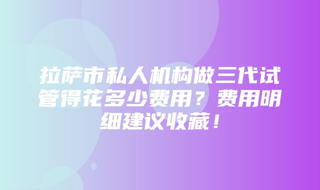 拉萨市私人机构做三代试管得花多少费用？费用明细建议收藏！