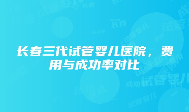 长春三代试管婴儿医院，费用与成功率对比