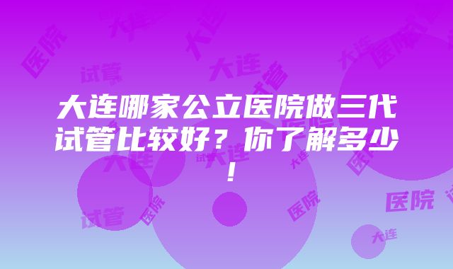 大连哪家公立医院做三代试管比较好？你了解多少！