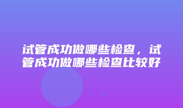 试管成功做哪些检查，试管成功做哪些检查比较好