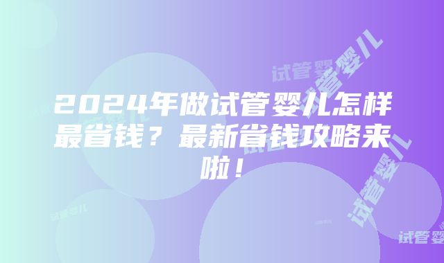 2024年做试管婴儿怎样最省钱？最新省钱攻略来啦！