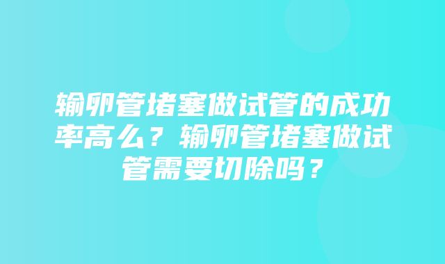 输卵管堵塞做试管的成功率高么？输卵管堵塞做试管需要切除吗？