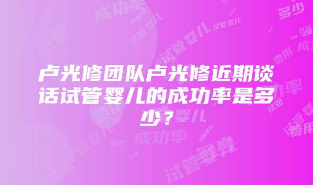 卢光修团队卢光修近期谈话试管婴儿的成功率是多少？