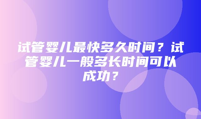 试管婴儿最快多久时间？试管婴儿一般多长时间可以成功？