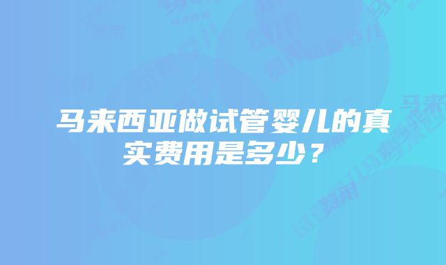 马来西亚做试管婴儿的真实费用是多少？