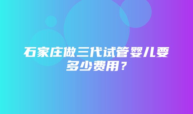 石家庄做三代试管婴儿要多少费用？