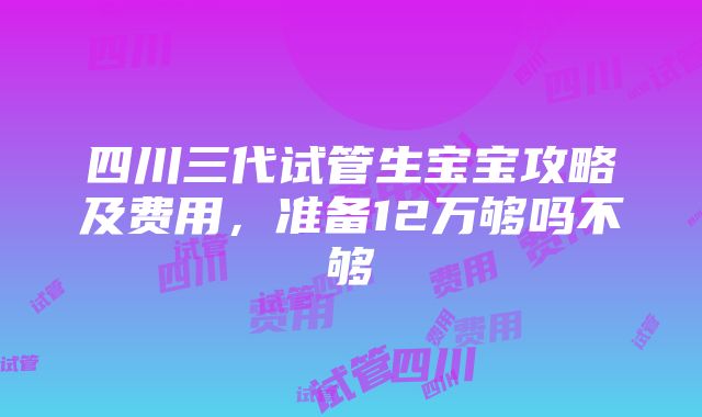 四川三代试管生宝宝攻略及费用，准备12万够吗不够