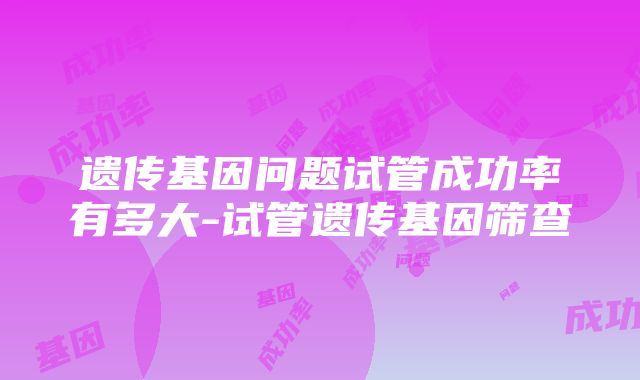 遗传基因问题试管成功率有多大-试管遗传基因筛查