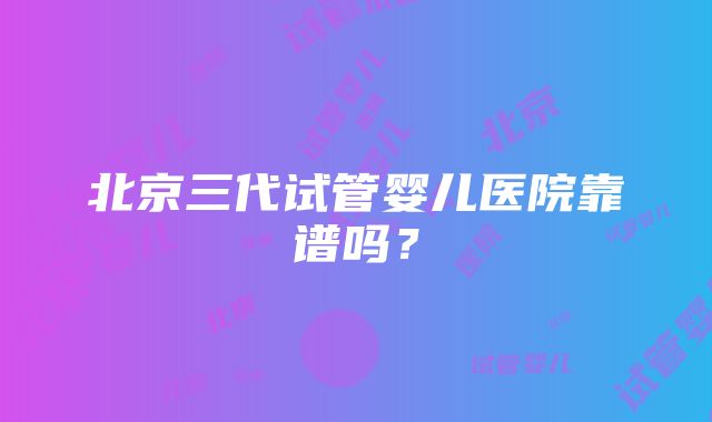 北京三代试管婴儿医院靠谱吗？