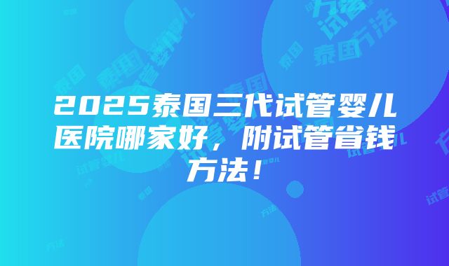 2025泰国三代试管婴儿医院哪家好，附试管省钱方法！