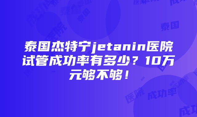 泰国杰特宁jetanin医院试管成功率有多少？10万元够不够！