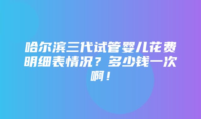 哈尔滨三代试管婴儿花费明细表情况？多少钱一次啊！